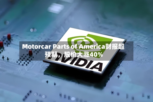 Motorcar Parts of America财报超预期，股价大涨40%-第2张图片