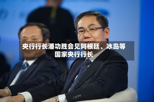 央行行长潘功胜会见阿根廷、冰岛等国家央行行长-第2张图片