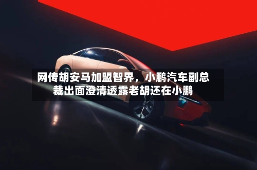 网传胡安马加盟智界	，小鹏汽车副总裁出面澄清透露老胡还在小鹏-第3张图片