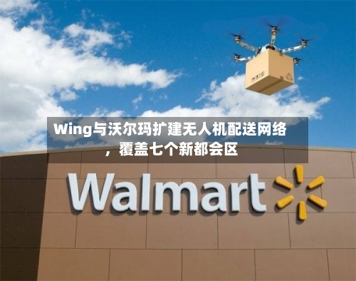 Wing与沃尔玛扩建无人机配送网络，覆盖七个新都会区-第2张图片