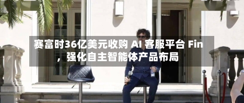 赛富时36亿美元收购 AI 客服平台 Fin，强化自主智能体产品布局-第3张图片