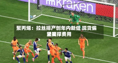 聚丙烯：拉丝排产创年内新低 现货偏紧支撑费用坚挺