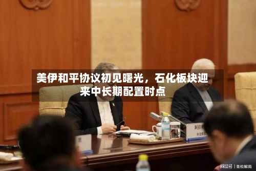 美伊和平协议初见曙光，石化板块迎来中长期配置时点-第2张图片
