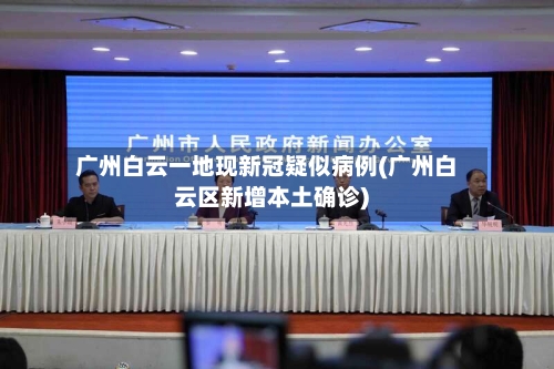 广州白云一地现新冠疑似病例(广州白云区新增本土确诊)-第2张图片