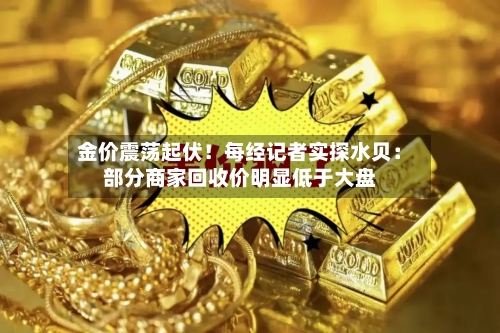 金价震荡起伏！每经记者实探水贝：部分商家回收价明显低于大盘