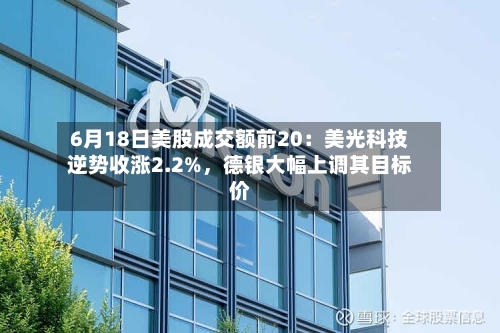 6月18日美股成交额前20：美光科技逆势收涨2.2%，德银大幅上调其目标价