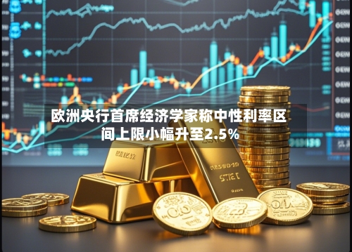 欧洲央行首席经济学家称中性利率区间上限小幅升至2.5%