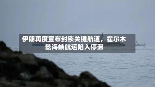 伊朗再度宣布封锁关键航道，霍尔木兹海峡航运陷入停滞-第2张图片