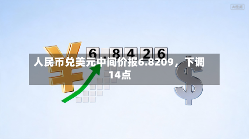 人民币兑美元中间价报6.8209，下调14点-第1张图片
